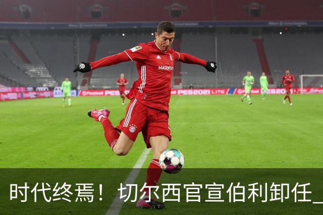 时代终焉！切尔西官宣伯利卸任 清湖资本已完全控制